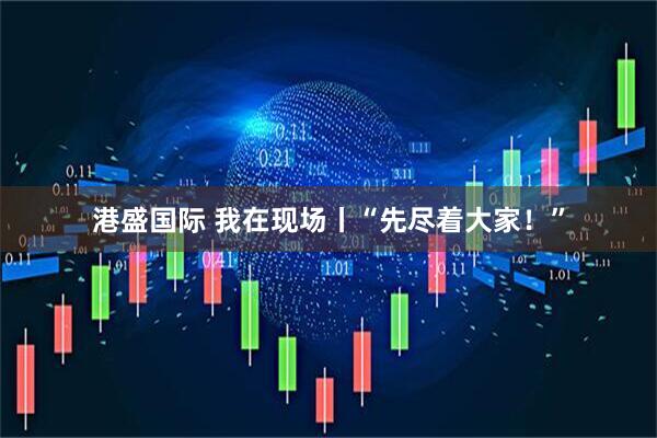 港盛国际 我在现场丨“先尽着大家！”