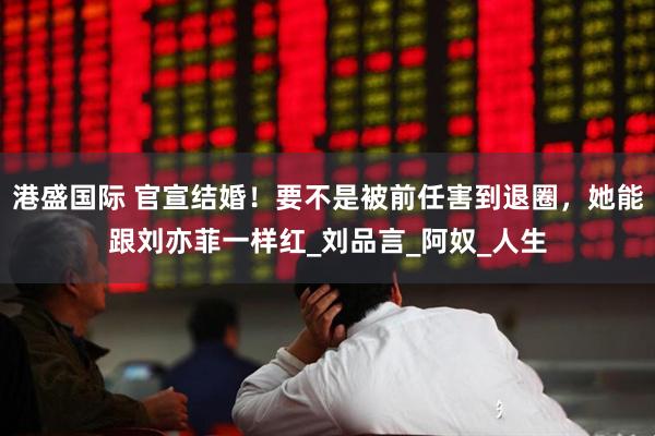 港盛国际 官宣结婚！要不是被前任害到退圈，她能跟刘亦菲一样红_刘品言_阿奴_人生