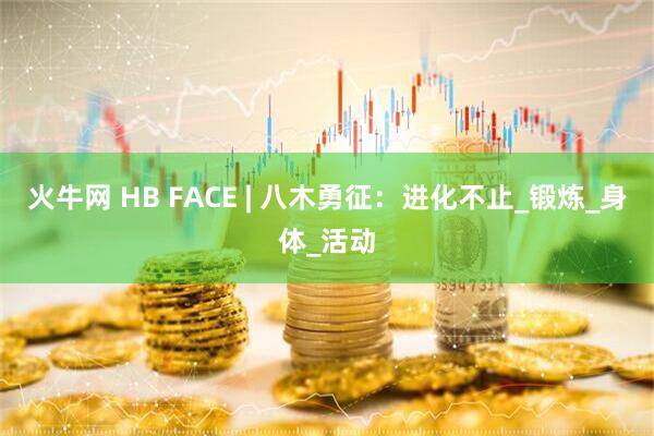 火牛网 HB FACE | 八木勇征：进化不止_锻炼_身体_活动