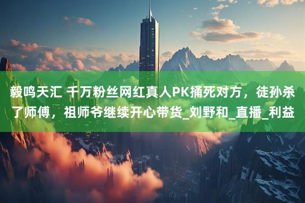 毅鸣天汇 千万粉丝网红真人PK捅死对方，徒孙杀了师傅，祖师爷继续开心带货_刘野和_直播_利益