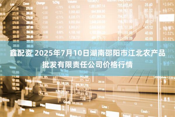 鑫配资 2025年7月10日湖南邵阳市江北农产品批发有限责任公司价格行情