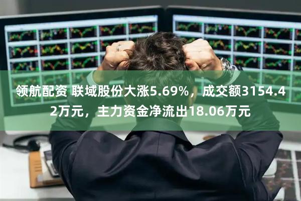 领航配资 联域股份大涨5.69%，成交额3154.42万元，主力资金净流出18.06万元