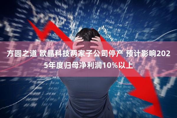 方圆之道 欧晶科技两家子公司停产 预计影响2025年度归母净利润10%以上