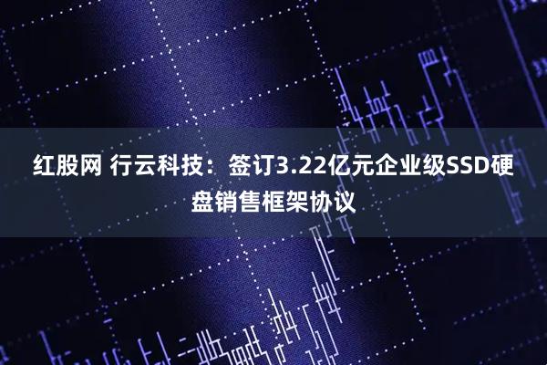 红股网 行云科技：签订3.22亿元企业级SSD硬盘销售框架协议