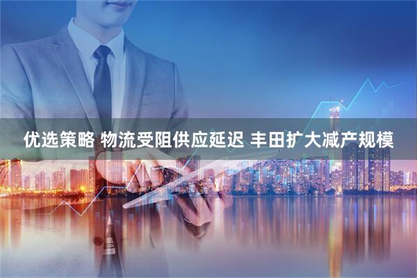 优选策略 物流受阻供应延迟 丰田扩大减产规模
